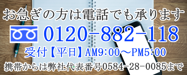 お急ぎの方は電話でも承ります0120-882-118受付【平日】AM9:00~PM5:00携帯からは弊社代表番号0584-28-0085まで